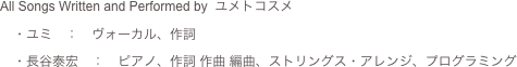 All Songs Written and Performed by  ユメトコスメ
　・ユミ　：　ヴォーカル、作詞
　・長谷泰宏　：　ピアノ、作詞 作曲 編曲、ストリングス・アレンジ、プログラミング