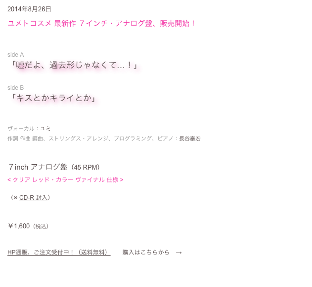 2014年8月26日
ユメトコスメ 最新作 ７インチ・アナログ盤、販売開始！


side A
「嘘だよ、過去形じゃなくて…！」

side B
「キスとかキライとか」


ヴォーカル：ユミ
作詞 作曲 編曲、ストリングス・アレンジ、プログラミング、ピアノ：長谷泰宏


７inch アナログ盤（45 RPM）
< クリア レッド・カラー ヴァイナル 仕様 >

（※ CD-R 封入）


￥1,600（税込）


HP通販、ご注文受付中！（送料無料）　　購入はこちらから　→　ご注文フォーム
