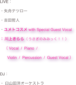 LIVE：・矢舟テツロー
・吉田哲人
・ユメトコスメ with Special Guest Vocal ： 川上きらら（ うさぎのみみっく！！ ） 　（ Vocal  /  Piano  /  　   Violin  /  Percussion  /  Guest Vocal ）
DJ：
・ 臼山田洋オーケストラ
 