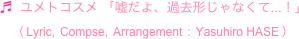 ♬  ユメトコスメ 「嘘だよ、過去形じゃなくて...！」
　（ Lyric,  Compse,  Arrangement  :  Yasuhiro HASE ）