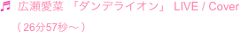 ♬  広瀬愛菜 「ダンデライオン」 LIVE / Cover
　（ 26分57秒〜 ）