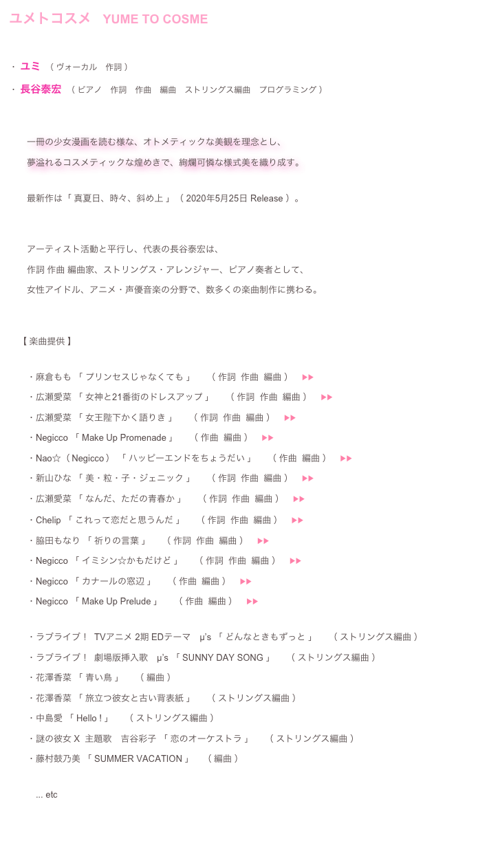 ユメトコスメ 　
・ユミ （ ヴォーカル　作詞 ）
・長谷泰宏 （ ピアノ　作詞　作曲　編曲　ストリングス編曲　プログラミング ）


　　一冊の少女漫画を読む様な、オトメティックな美観を理念とし、
　　夢溢れるコスメティックな煌めきで、絢爛可憐な様式美を織り成す。
 　　最新作は「 真夏日、時々、斜め上 」（ 2020年5月25日 Release ）。

　　アーティスト活動と平行し、代表の長谷泰宏は、 　　作詞 作曲 編曲家、ストリングス・アレンジャー、ピアノ奏者として、
　　女性アイドル、アニメ・声優音楽の分野で、数多くの楽曲制作に携わる。

　　主な作品

　　・麻倉もも 「 プリンセスじゃなくても 」 　（ 作詞  作曲  編曲 ） 　　・Nao☆（ Negicco ） 「 ハッピーエンドをちょうだい 」　 （ 作曲  編曲 ）　▶︎▶︎  ♬
　　・新山ひな 「 美・粒・子・ジェニック 」 　（ 作詞  作曲  編曲 ）　▶︎▶︎  ♬ 　　・広瀬愛菜 「 なんだ、ただの青春か 」 　（ 作詞  作曲  編曲 ）　▶︎▶︎  ♬ 　　・Chelip 「 これって恋だと思うんだ 」　 （ 作詞  作曲  編曲 ）　▶︎▶︎ ︎  ♬
　　・脇田もなり 「 祈りの言葉 」 　（ 作詞  作曲  編曲 ）　▶︎▶︎  ♬ 　　・Negicco 「 イミシン☆かもだけど 」 　（ 作詞  作曲  編曲 ）　▶︎▶︎  ♬ 　　・Negicco 「 カナールの窓辺 」 　（ 作曲  編曲 ）　▶︎▶︎  ♬
　　・Negicco 「 Make Up Prelude 」　 （ 作曲  編曲 ）　▶︎▶︎  ♬

　　・ラブライブ！  TVアニメ 2期 EDテーマ　μ’s 「 どんなときもずっと 」 　（ ストリングス編曲 ）
　　・ラブライブ！  劇場版挿入歌　μ’s 「 SUNNY DAY SONG 」 　（ ストリングス編曲 ）
　　・花澤香菜 「 青い鳥 」　 （ 編曲 ） 　　・花澤香菜 「 旅立つ彼女と古い背表紙 」　 （ ストリングス編曲 ）
　　・中島愛 「 Hello ! 」　 （ ストリングス編曲 ）
　　・謎の彼女 X  主題歌　吉谷彩子 「 恋のオーケストラ 」 　（ ストリングス編曲 ）
　　・藤村鼓乃美 「 SUMMER VACATION 」　（ 編曲 ） 
　　　... etc  