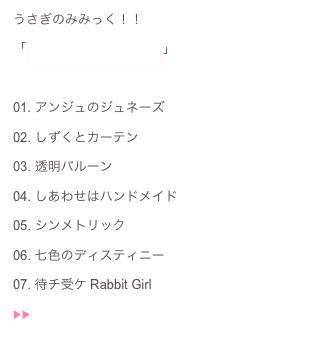 うさぎのみみっく！！：
「 あこ〜すてぃっく！！ 」 ：
：
01. アンジュのジュネーズ02. しずくとカーテン03. 透明バルーン04. しあわせはハンドメイド05. シンメトリック06. 七色のディスティニー07. 待チ受ケ Rabbit Girl ▶︎▶︎  ♬
