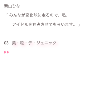 新山ひな：
「 みんなが変化球に走るので、私、
　　アイドルを独占させてもらいます。 」：
：
03.  美・粒・子・ジェニック：
▶︎▶︎  ♬
